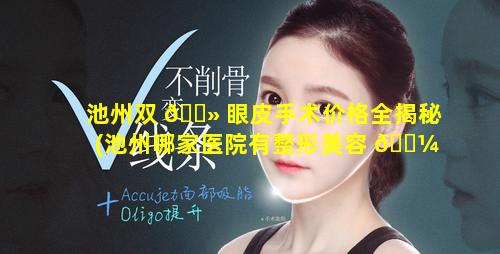 池州双 🌻 眼皮手术价格全揭秘(池州哪家医院有整形美容 🐼 科)